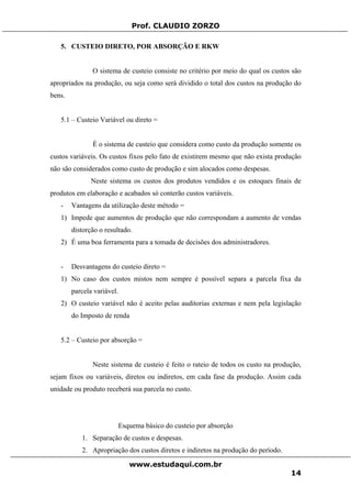 Prof. CLAUDIO ZORZO
5. CUSTEIO DIRETO, POR ABSORÇÃO E RKW
O sistema de custeio consiste no critério por meio do qual os custos são
apropriados na produção, ou seja como será dividido o total dos custos na produção do
bens.
5.1 – Custeio Variável ou direto =
É o sistema de custeio que considera como custo da produção somente os
custos variáveis. Os custos fixos pelo fato de existirem mesmo que não exista produção
não são considerados como custo de produção e sim alocados como despesas.
Neste sistema os custos dos produtos vendidos e os estoques finais de
produtos em elaboração e acabados só conterão custos variáveis.
- Vantagens da utilização deste método =
1) Impede que aumentos de produção que não correspondam a aumento de vendas
distorção o resultado.
2) É uma boa ferramenta para a tomada de decisões dos administradores.
- Desvantagens do custeio direto =
1) No caso dos custos mistos nem sempre é possível separa a parcela fixa da
parcela variável.
2) O custeio variável não é aceito pelas auditorias externas e nem pela legislação
do Imposto de renda
5.2 – Custeio por absorção =
Neste sistema de custeio é feito o rateio de todos os custo na produção,
sejam fixos ou variáveis, diretos ou indiretos, em cada fase da produção. Assim cada
unidade ou produto receberá sua parcela no custo.
Esquema básico do custeio por absorção
1. Separação de custos e despesas.
2. Apropriação dos custos diretos e indiretos na produção do período.
www.estudaqui.com.br
14
 