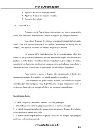 Prof. CLAUDIO ZORZO
3. Apuração do custo da produção acabada.
4. Apuração do custo dos produtos vendidos.
5. Apuração do resultado.
5.3 – Custeio RKW =
É um processo de fixação do preço do produto com base na alocação dos
custos fixos e variáveis, somados a eles também as despesas que a empresa apresenta.
Este método de custeio foi utilizado antes da determinação da Legislação
fiscal, e sua principal vantagem era de que qualquer aumento de um item (custo ou
despesa), seria possível calcular o seu efeito no preço final do produto.
No sistema RKW (reichskuratoriun für wirtschaftlichtkeit) além dos
custos são apropriadas as despesas aos produtos. O sistema é simples, distribuem-se aos
produtos os custos diretos e indiretos, pelo custeio de absorção, e as despesas de vendas,
administrativas, financeiras etc. Com isto a empresa chega ao total gasto na produção e
venda dos produtos, considerando os gastos antes, durante e depois da produção.
Neste sistema os custos e despesas são primeiramente atribuídos aos
setores/departamentos de produção e em seguida alocados nos produtos.
Como ferramenta de gerenciamento de custo, este custeio servirá para
como base para fixar o preço de venda do produto, uma vez que, calculados os custos e
as despesas, basta adicionar a margem de lucro que a empresa espera alcançar.
Exercícios de fixação
1) CESPE – Julgue se é Verdadeira ou Falsa a informação a seguir:
a – O método de custo variável agrega os custos fixos ao custo de produção.
b – o método de custeio por absorção leva em conta, na apuração do custo de produção,
todos os custos incorridos no período.
c – o método de custeio por absorção exige que a avaliação dos estoques seja feita pelo
critério do custo médio ponderado.
www.estudaqui.com.br
15
 