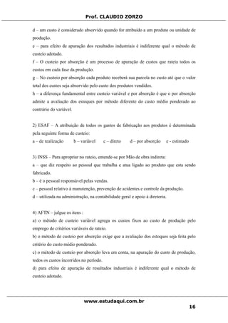 Prof. CLAUDIO ZORZO
d – um custo é considerado absorvido quando for atribuído a um produto ou unidade de
produção.
e – para efeito de apuração dos resultados industriais é indiferente qual o método de
custeio adotado.
f – O custeio por absorção é um processo de apuração de custos que rateia todos os
custos em cada fase da produção.
g – No custeio por absorção cada produto receberá sua parcela no custo até que o valor
total dos custos seja absorvido pelo custo dos produtos vendidos.
h – a diferença fundamental entre custeio variável e por absorção é que o por absorção
admite a avaliação dos estoques por método diferente do custo médio ponderado ao
contrário do variável.
2) ESAF – A atribuição de todos os gastos de fabricação aos produtos é determinada
pela seguinte forma de custeio:
a – de realização b – variável c – direto d – por absorção e - estimado
3) INSS – Para apropriar no rateio, entende-se por Mão de obra indireta:
a – que diz respeito ao pessoal que trabalha e atua ligado ao produto que esta sendo
fabricado.
b – é o pessoal responsável pelas vendas.
c – pessoal relativo à manutenção, prevenção de acidentes e controle da produção.
d – utilizada na administração, na contabilidade geral e apoio à diretoria.
4) AFTN – julgue os itens :
a) o método de custeio variável agrega os custos fixos ao custo de produção pelo
emprego de critérios variáveis de rateio.
b) o método de custeio por absorção exige que a avaliação dos estoques seja feita pelo
critério do custo médio ponderado.
c) o método de custeio por absorção leva em conta, na apuração do custo de produção,
todos os custos incorridos no período.
d) para efeito de apuração de resultados industriais é indiferente qual o método de
custeio adotado.
www.estudaqui.com.br
16
 