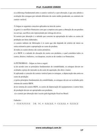Prof. CLAUDIO ZORZO
e) a diferença fundamental entre o custeio variável e o por absorção, é que este admite a
avaliação dos estoques por método diferente do custo médio ponderado, ao contrario do
custeio variável.
5) Julgue os seguintes conceitos aplicados na área de custos:
a) gasto é o sacrifício financeiro com que a empresa arca para a obtenção de um produto
ou serviço, sacrifício este representado por entrega de ativos.
b) custeio por absorção é o método que consiste na apropriação de todos os custos de
produção aos bens elaborados.
c) custeio indireto de fabricação é oi custo que não depende de critério de rateio ou
outra estimativa para a apropriação ao custo do produto.
d) todos os custos diretos são custos primários.
e) o RKW é o método de alocação de custos aos produtos, o qual considera todos os
custos, diretos e indiretos, e as despesas, exceto as de vendas e as financeiras.
6) PETROBRAS – Julgue os itens a seguir:
a) de acordo com os princípios fundamentais de contabilidade, os estoques devem ser
avaliados a preço de mercado ou de custo de aquisição, dos dois o maior.
b) aplicando o conceito de custeio variável para os estoques, a depreciação não entra no
custo de produção.
c) pelos princípios fundamentais de contabilidade, os estoques devem ser avaliados pelo
sistema de custeio RKW.
d) no sistema de custeio RKW, os custos de depreciação de equipamentos e outros bens
de produção devem ser apropriados aos produtos.
e) o custeio por absorção não é aceito pela legislação fiscal no Brasil.
Gabarito –
1 – F,V,F,V,F,V,V,F. 2 D, 3 C, 4 – E,E,C,E,E, 5 – C,C,E,E,E, 6 – E,C,E,C,E
www.estudaqui.com.br
17
 