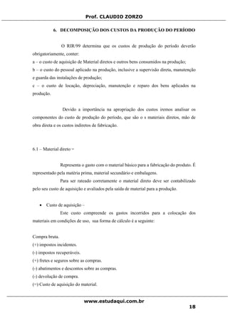 Prof. CLAUDIO ZORZO
6. DECOMPOSIÇÃO DOS CUSTOS DA PRODUÇÃO DO PERÍODO
O RIR/99 determina que os custos de produção do período deverão
obrigatoriamente, conter:
a – o custo de aquisição de Material diretos e outros bens consumidos na produção;
b – o custo do pessoal aplicado na produção, inclusive a supervisão direta, manutenção
e guarda das instalações de produção;
c – o custo de locação, depreciação, manutenção e reparo dos bens aplicados na
produção.
Devido a importância na apropriação dos custos iremos analisar os
componentes do custo de produção do período, que são o s materiais diretos, mão de
obra direta e os custos indiretos de fabricação.
6.1 – Material direto =
Representa o gasto com o material básico para a fabricação do produto. É
representado pela matéria prima, material secundário e embalagens.
Para ser rateado corretamente o material direto deve ser contabilizado
pelo seu custo de aquisição e avaliados pela saída de material para a produção.
• Custo de aquisição –
Este custo compreende os gastos incorridos para a colocação dos
materiais em condições de uso, sua forma de cálculo é a seguinte:
Compra bruta.
(+) impostos incidentes.
(-) impostos recuperáveis.
(+) fretes e seguros sobre as compras.
(-) abatimentos e descontos sobre as compras.
(-) devolução de compra.
(=) Custo de aquisição do material.
www.estudaqui.com.br
18
 