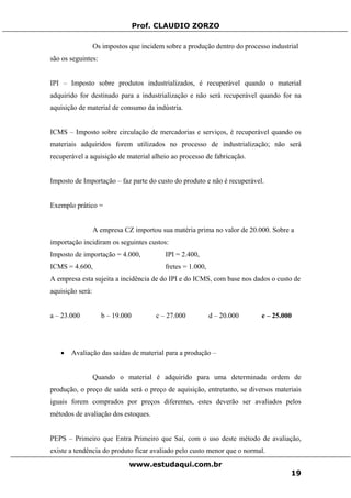 Prof. CLAUDIO ZORZO
Os impostos que incidem sobre a produção dentro do processo industrial
são os seguintes:
IPI – Imposto sobre produtos industrializados, é recuperável quando o material
adquirido for destinado para a industrialização e não será recuperável quando for na
aquisição de material de consumo da indústria.
ICMS – Imposto sobre circulação de mercadorias e serviços, é recuperável quando os
materiais adquiridos forem utilizados no processo de industrialização; não será
recuperável a aquisição de material alheio ao processo de fabricação.
Imposto de Importação – faz parte do custo do produto e não é recuperável.
Exemplo prático =
A empresa CZ importou sua matéria prima no valor de 20.000. Sobre a
importação incidiram os seguintes custos:
Imposto de importação = 4.000, IPI = 2.400,
ICMS = 4.600, fretes = 1.000,
A empresa esta sujeita a incidência de do IPI e do ICMS, com base nos dados o custo de
aquisição será:
a – 23.000 b – 19.000 c – 27.000 d – 20.000 e – 25.000
• Avaliação das saídas de material para a produção –
Quando o material é adquirido para uma determinada ordem de
produção, o preço de saída será o preço de aquisição, entretanto, se diversos materiais
iguais forem comprados por preços diferentes, estes deverão ser avaliados pelos
métodos de avaliação dos estoques.
PEPS – Primeiro que Entra Primeiro que Sai, com o uso deste método de avaliação,
existe a tendência do produto ficar avaliado pelo custo menor que o normal.
www.estudaqui.com.br
19
 