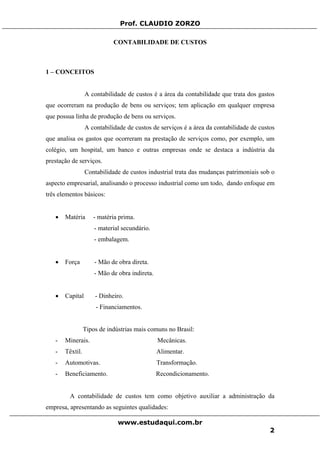 Prof. CLAUDIO ZORZO
CONTABILIDADE DE CUSTOS
1 – CONCEITOS
A contabilidade de custos é a área da contabilidade que trata dos gastos
que ocorreram na produção de bens ou serviços; tem aplicação em qualquer empresa
que possua linha de produção de bens ou serviços.
A contabilidade de custos de serviços é a área da contabilidade de custos
que analisa os gastos que ocorreram na prestação de serviços como, por exemplo, um
colégio, um hospital, um banco e outras empresas onde se destaca a indústria da
prestação de serviços.
Contabilidade de custos industrial trata das mudanças patrimoniais sob o
aspecto empresarial, analisando o processo industrial como um todo, dando enfoque em
três elementos básicos:
• Matéria - matéria prima.
- material secundário.
- embalagem.
• Força - Mão de obra direta.
- Mão de obra indireta.
• Capital - Dinheiro.
- Financiamentos.
Tipos de indústrias mais comuns no Brasil:
- Minerais. Mecânicas.
- Têxtil. Alimentar.
- Automotivas. Transformação.
- Beneficiamento. Recondicionamento.
A contabilidade de custos tem como objetivo auxiliar a administração da
empresa, apresentando as seguintes qualidades:
www.estudaqui.com.br
2
 