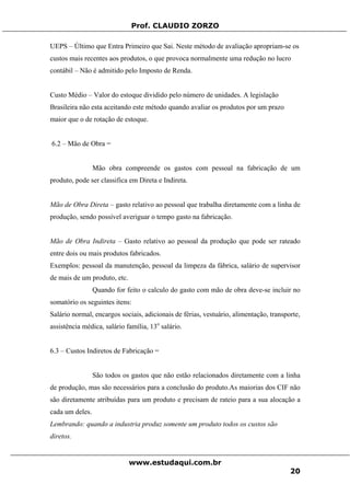 Prof. CLAUDIO ZORZO
UEPS – Último que Entra Primeiro que Sai. Neste método de avaliação apropriam-se os
custos mais recentes aos produtos, o que provoca normalmente uma redução no lucro
contábil – Não é admitido pelo Imposto de Renda.
Custo Médio – Valor do estoque dividido pelo número de unidades. A legislação
Brasileira não esta aceitando este método quando avaliar os produtos por um prazo
maior que o de rotação de estoque.
6.2 – Mão de Obra =
Mão obra compreende os gastos com pessoal na fabricação de um
produto, pode ser classifica em Direta e Indireta.
Mão de Obra Direta – gasto relativo ao pessoal que trabalha diretamente com a linha de
produção, sendo possível averiguar o tempo gasto na fabricação.
Mão de Obra Indireta – Gasto relativo ao pessoal da produção que pode ser rateado
entre dois ou mais produtos fabricados.
Exemplos: pessoal da manutenção, pessoal da limpeza da fábrica, salário de supervisor
de mais de um produto, etc.
Quando for feito o calculo do gasto com mão de obra deve-se incluir no
somatório os seguintes itens:
Salário normal, encargos sociais, adicionais de férias, vestuário, alimentação, transporte,
assistência médica, salário família, 13o
salário.
6.3 – Custos Indiretos de Fabricação =
São todos os gastos que não estão relacionados diretamente com a linha
de produção, mas são necessários para a conclusão do produto.As maiorias dos CIF não
são diretamente atribuídas para um produto e precisam de rateio para a sua alocação a
cada um deles.
Lembrando: quando a industria produz somente um produto todos os custos são
diretos.
www.estudaqui.com.br
20
 