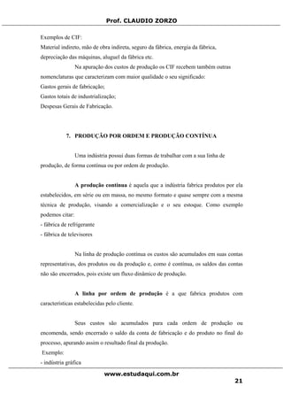 Prof. CLAUDIO ZORZO
Exemplos de CIF:
Material indireto, mão de obra indireta, seguro da fábrica, energia da fábrica,
depreciação das máquinas, aluguel da fábrica etc.
Na apuração dos custos de produção os CIF recebem também outras
nomenclaturas que caracterizam com maior qualidade o seu significado:
Gastos gerais de fabricação;
Gastos totais de industrialização;
Despesas Gerais de Fabricação.
7. PRODUÇÃO POR ORDEM E PRODUÇÃO CONTÍNUA
Uma indústria possui duas formas de trabalhar com a sua linha de
produção, de forma contínua ou por ordem de produção.
A produção contínua é aquela que a indústria fabrica produtos por ela
estabelecidos, em série ou em massa, no mesmo formato e quase sempre com a mesma
técnica de produção, visando a comercialização e o seu estoque. Como exemplo
podemos citar:
- fábrica de refrigerante
- fábrica de televisores
Na linha de produção contínua os custos são acumulados em suas contas
representativas, dos produtos ou da produção e, como é contínua, os saldos das contas
não são encerrados, pois existe um fluxo dinâmico de produção.
A linha por ordem de produção é a que fabrica produtos com
características estabelecidas pelo cliente.
Seus custos são acumulados para cada ordem de produção ou
encomenda, sendo encerrado o saldo da conta de fabricação e do produto no final do
processo, apurando assim o resultado final da produção.
Exemplo:
- indústria gráfica
www.estudaqui.com.br
21
 
