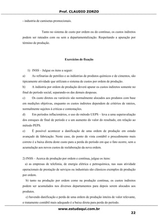 Prof. CLAUDIO ZORZO
- industria de camisetas promocionais.
Tanto no sistema de custo por ordem ou do contínuo, os custos indiretos
podem ser rateados com ou sem a departamentalização. Respeitando a apuração por
término de produção.
Exercícios de fixação
1) INSS – Julgue os itens a seguir:
a) As refinarias de petróleo e as indústrias de produtos químicos e de cimentos, são
tipicamente atividade que utilizam o sistema de custos por ordem de produção.
b) A indústria por ordem de produção deverá apurar os custos indiretos somente no
final do período social, separando-os das demais despesas.
c) Os custo diretos ou variáveis são normalmente alocados aos produtos com base
em medições objetivas, enquanto os custos indiretos dependem de critérios de rateios,
normalmente sujeitos à criticas e contestações.
d) Em períodos inflacionários, o uso do método UEPS – leva a uma superavaliação
dos estoques de final de período e a um aumento do valor do resultado, em relação ao
método PEPS.
e) É possível acontecer a danificação de uma ordem de produção em estado
avançado de fabricação. Neste caso, do ponto de vista contábil o procedimento mais
correto é a baixa direta deste custo para a perda do período em que o fato ocorre, sem a
acumulação aos novos custos de reelaboração da nova ordem.
2) INSS – Acerca de produção por ordem e contínua, julgue os itens:
a) as empresas de telefonia, de energia elétrica e petroquímica, nas suas atividade
operacionais de prestação de serviços ou industriais são clássicos exemplos de produção
por ordem.
b) tanto na produção por ordem como na produção contínua, os custos indiretos
podem ser acumulados nos diversos departamentos para depois serem alocados aos
produtos.
c) havendo danificação e perda de uma ordem de produção inteira de valor relevante,
o tratamento contábil mais adequado é a baixa direta para perda do período.
www.estudaqui.com.br
22
 