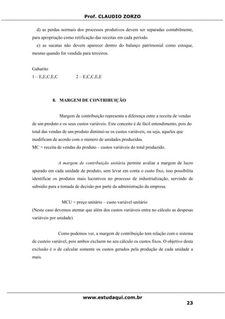 Prof. CLAUDIO ZORZO
d) as perdas normais dos processos produtivos devem ser separadas contabilmente,
para apropriação como retificação das receitas em cada período.
e) as sucatas não devem aparecer dentro do balanço patrimonial como estoque,
mesmo quando for vendida para terceiros.
Gabarito
1 – E,E,C,E,C 2 – E,C,C,E,E
8. MARGEM DE CONTRIBUIÇÃO
Margem de contribuição representa a diferença entre a receita de vendas
de um produto e os seus custos variáveis. Este conceito é de fácil entendimento, pois do
total das vendas de um produto diminui-se os custos variáveis, ou seja, aqueles que
modificam de acordo com o número de unidades produzidas.
MC = receita de vendas do produto – custos variáveis do total produzido.
A margem de contribuição unitária permite avaliar a margem de lucro
apurado em cada unidade de produto, sem levar em conta o custo fixo, isso possibilita
identificar os produtos mais lucrativos no processo de industrialização, servindo de
subsidio para a tomada de decisão por parte da administração da empresa.
MCU = preço unitário – custo variável unitário
(Neste caso devemos atentar que além dos custos variáveis entra no cálculo as despesas
variáveis por unidade)
Como podemos ver, a margem de contribuição tem relação com o sistema
de custeio variável, pois ambos excluem no seu cálculo os custos fixos. O objetivo desta
exclusão é o de calcular somente os custos gerados pela produção de cada unidade a
mais.
www.estudaqui.com.br
23
 