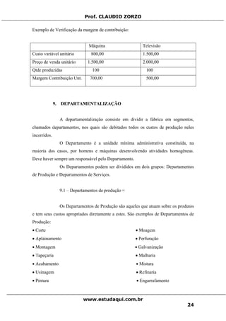 Prof. CLAUDIO ZORZO
Exemplo de Verificação da margem de contribuição:
Máquina Televisão
Custo variável unitário 800,00 1.500,00
Preço de venda unitário 1.500,00 2.000,00
Qtde produzidas 100 100
Margem Contribuição Unt. 700,00 500,00
9. DEPARTAMENTALIZAÇÃO
A departamentalização consiste em dividir a fábrica em segmentos,
chamados departamentos, nos quais são debitados todos os custos de produção neles
incorridos.
O Departamento é a unidade mínima administrativa constituída, na
maioria dos casos, por homens e máquinas desenvolvendo atividades homogêneas.
Deve haver sempre um responsável pelo Departamento.
Os Departamentos podem ser divididos em dois grupos: Departamentos
de Produção e Departamentos de Serviços.
9.1 – Departamentos de produção =
Os Departamentos de Produção são aqueles que atuam sobre os produtos
e tem seus custos apropriados diretamente a estes. São exemplos de Departamentos de
Produção:
• Corte • Moagem
• Aplainamento • Perfuração
• Montagem • Galvanização
• Tapeçaria • Malharia
• Acabamento • Mistura
• Usinagem • Refinaria
• Pintura • Engarrafamento
www.estudaqui.com.br
24
 