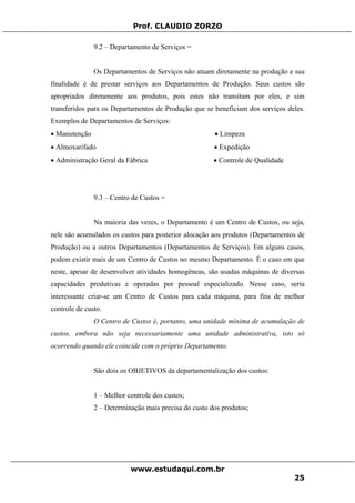 Prof. CLAUDIO ZORZO
9.2 – Departamento de Serviços =
Os Departamentos de Serviços não atuam diretamente na produção e sua
finalidade é de prestar serviços aos Departamentos de Produção. Seus custos são
apropriados diretamente aos produtos, pois estes não transitam por eles, e sim
transferidos para os Departamentos de Produção que se beneficiam dos serviços deles.
Exemplos de Departamentos de Serviços:
• Manutenção • Limpeza
• Almoxarifado • Expedição
• Administração Geral da Fábrica • Controle de Qualidade
9.3 – Centro de Custos =
Na maioria das vezes, o Departamento é um Centro de Custos, ou seja,
nele são acumulados os custos para posterior alocação aos produtos (Departamentos de
Produção) ou a outros Departamentos (Departamentos de Serviços). Em alguns casos,
podem existir mais de um Centro de Custos no mesmo Departamento. É o caso em que
neste, apesar de desenvolver atividades homogêneas, são usadas máquinas de diversas
capacidades produtivas e operadas por pessoal especializado. Nesse caso, seria
interessante criar-se um Centro de Custos para cada máquina, para fins de melhor
controle de custo.
O Centro de Custos é, portanto, uma unidade mínima de acumulação de
custos, embora não seja necessariamente uma unidade administrativa, isto só
ocorrendo quando ele coincide com o próprio Departamento.
São dois os OBJETIVOS da departamentalização dos custos:
1 – Melhor controle dos custos;
2 – Determinação mais precisa do custo dos produtos;
www.estudaqui.com.br
25
 