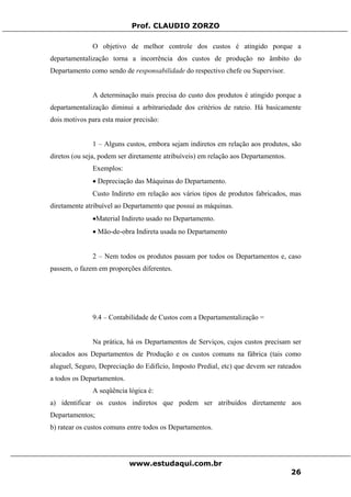 Prof. CLAUDIO ZORZO
O objetivo de melhor controle dos custos é atingido porque a
departamentalização torna a incorrência dos custos de produção no âmbito do
Departamento como sendo de responsabilidade do respectivo chefe ou Supervisor.
A determinação mais precisa do custo dos produtos é atingido porque a
departamentalização diminui a arbitrariedade dos critérios de rateio. Há basicamente
dois motivos para esta maior precisão:
1 – Alguns custos, embora sejam indiretos em relação aos produtos, são
diretos (ou seja, podem ser diretamente atribuíveis) em relação aos Departamentos.
Exemplos:
• Depreciação das Máquinas do Departamento.
Custo Indireto em relação aos vários tipos de produtos fabricados, mas
diretamente atribuível ao Departamento que possui as máquinas.
•Material Indireto usado no Departamento.
• Mão-de-obra Indireta usada no Departamento
2 – Nem todos os produtos passam por todos os Departamentos e, caso
passem, o fazem em proporções diferentes.
9.4 – Contabilidade de Custos com a Departamentalização =
Na prática, há os Departamentos de Serviços, cujos custos precisam ser
alocados aos Departamentos de Produção e os custos comuns na fábrica (tais como
aluguel, Seguro, Depreciação do Edifício, Imposto Predial, etc) que devem ser rateados
a todos os Departamentos.
A seqüência lógica é:
a) identificar os custos indiretos que podem ser atribuídos diretamente aos
Departamentos;
b) ratear os custos comuns entre todos os Departamentos.
www.estudaqui.com.br
26
 