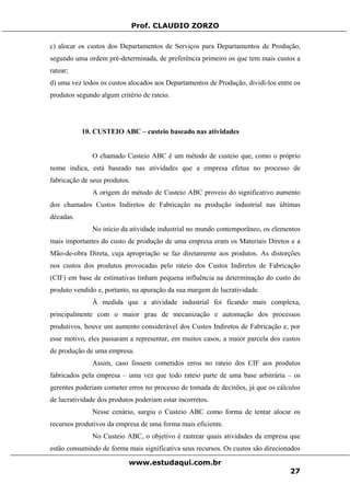 Prof. CLAUDIO ZORZO
c) alocar os custos dos Departamentos de Serviços para Departamentos de Produção,
segundo uma ordem pré-determinada, de preferência primeiro os que tem mais custos a
ratear;
d) uma vez todos os custos alocados aos Departamentos de Produção, dividi-los entre os
produtos segundo algum critério de rateio.
10. CUSTEIO ABC – custeio baseado nas atividades
O chamado Custeio ABC é um método de custeio que, como o próprio
nome indica, está baseado nas atividades que a empresa efetua no processo de
fabricação de seus produtos.
A origem do método de Custeio ABC proveio do significativo aumento
dos chamados Custos Indiretos de Fabricação na produção industrial nas últimas
décadas.
No início da atividade industrial no mundo contemporâneo, os elementos
mais importantes do custo de produção de uma empresa eram os Materiais Diretos e a
Mão-de-obra Direta, cuja apropriação se faz diretamente aos produtos. As distorções
nos custos dos produtos provocadas pelo rateio dos Custos Indiretos de Fabricação
(CIF) em base de estimativas tinham pequena influência na determinação do custo do
produto vendido e, portanto, na apuração da sua margem de lucratividade.
À medida que a atividade industrial foi ficando mais complexa,
principalmente com o maior grau de mecanização e automação dos processos
produtivos, houve um aumento considerável dos Custos Indiretos de Fabricação e, por
esse motivo, eles passaram a representar, em muitos casos, a maior parcela dos custos
de produção de uma empresa.
Assim, caso fossem cometidos erros no rateio dos CIF aos produtos
fabricados pela empresa – uma vez que todo rateio parte de uma base arbitrária – os
gerentes poderiam cometer erros no processo de tomada de decisões, já que os cálculos
de lucratividade dos produtos poderiam estar incorretos.
Nesse cenário, surgiu o Custeio ABC como forma de tentar alocar os
recursos produtivos da empresa de uma forma mais eficiente.
No Custeio ABC, o objetivo é rastrear quais atividades da empresa que
estão consumindo de forma mais significativa seus recursos. Os custos são direcionados
www.estudaqui.com.br
27
 