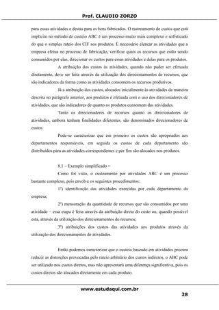 Prof. CLAUDIO ZORZO
para essas atividades e destas para os bens fabricados. O rastreamento de custos que está
implícito no método de custeio ABC é um processo muito mais complexo e sofisticado
do que o simples rateio dos CIF aos produtos. É necessário elencar as atividades que a
empresa efetua no processo de fabricação, verificar quais os recursos que estão sendo
consumidos por elas, direcionar os custos para essas atividades e delas para os produtos.
A atribuição dos custos às atividades, quando não puder ser efetuada
diretamente, deve ser feita através da utilização dos direcionamentos de recursos, que
são indicadores da forma como as atividades consomem os recursos produtivos.
Já a atribuição dos custos, alocados inicialmente às atividades da maneira
descrita no parágrafo anterior, aos produtos é efetuada com o uso dos direcionadores de
atividades, que são indicadores de quanto os produtos consomem das atividades.
Tanto os direcionadores de recursos quanto os direcionadores de
atividades, embora tenham finalidades diferentes, são denominados direcionadores de
custos.
Pode-se caracterizar que em primeiro os custos são apropriados aos
departamentos responsáveis, em seguida os custos de cada departamento são
distribuídos para as atividades correspondentes e por fim são alocados nos produtos.
8.1 – Exemplo simplificado =
Como foi visto, o custeamento por atividades ABC é um processo
bastante complexo, pois envolve os seguintes procedimentos:
1º) identificação das atividades exercidas por cada departamento da
empresa;
2º) mensuração da quantidade de recursos que são consumidos por uma
atividade – essa etapa é feita através da atribuição direta do custo ou, quando possível
esta, através da utilização dos direcionamentos de recursos;
3º) atribuições dos custos das atividades aos produtos através da
utilização dos direcionamentos de atividades.
Então podemos caracterizar que o custeio baseado em atividades procura
reduzir as distorções provocadas pelo rateio arbitrário dos custos indiretos, o ABC pode
ser utilizado nos custos diretos, mas não apresentará uma diferença significativa, pois os
custos diretos são alocados diretamente em cada produto.
www.estudaqui.com.br
28
 