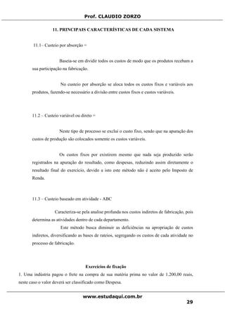 Prof. CLAUDIO ZORZO
11. PRINCIPAIS CARACTERÍSTICAS DE CADA SISTEMA
11.1– Custeio por absorção =
Baseia-se em dividir todos os custos de modo que os produtos recebam a
sua participação na fabricação.
No custeio por absorção se aloca todos os custos fixos e variáveis aos
produtos, fazendo-se necessário a divisão entre custos fixos e custos variáveis.
11.2 – Custeio variável ou direto =
Neste tipo de processo se exclui o custo fixo, sendo que na apuração dos
custos de produção são colocados somente os custos variáveis.
Os custos fixos por existirem mesmo que nada seja produzido serão
registrados na apuração do resultado, como despesas, reduzindo assim diretamente o
resultado final do exercício, devido a isto este método não é aceito pelo Imposto de
Renda.
11.3 – Custeio baseado em atividade - ABC
Caracteriza-se pela analise profunda nos custos indiretos de fabricação, pois
determina as atividades dentro de cada departamento.
Este método busca diminuir as deficiências na apropriação de custos
indiretos, diversificando as bases de rateios, segregando os custos de cada atividade no
processo de fabricação.
Exercícios de fixação
1. Uma indústria pagou o frete na compra de sua matéria prima no valor de 1.200,00 reais,
neste caso o valor deverá ser classificado como Despesa.
www.estudaqui.com.br
29
 