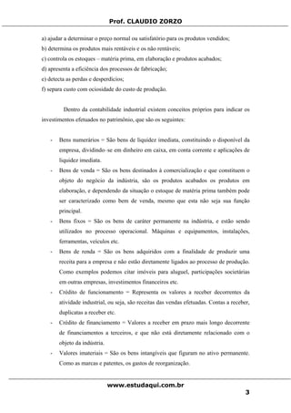 Prof. CLAUDIO ZORZO
a) ajudar a determinar o preço normal ou satisfatório para os produtos vendidos;
b) determina os produtos mais rentáveis e os não rentáveis;
c) controla os estoques – matéria prima, em elaboração e produtos acabados;
d) apresenta a eficiência dos processos de fabricação;
e) detecta as perdas e desperdícios;
f) separa custo com ociosidade do custo de produção.
Dentro da contabilidade industrial existem conceitos próprios para indicar os
investimentos efetuados no patrimônio, que são os seguintes:
- Bens numerários = São bens de liquidez imediata, constituindo o disponível da
empresa, dividindo–se em dinheiro em caixa, em conta corrente e aplicações de
liquidez imediata.
- Bens de venda = São os bens destinados à comercialização e que constituem o
objeto do negócio da indústria, são os produtos acabados os produtos em
elaboração, e dependendo da situação o estoque de matéria prima também pode
ser caracterizado como bem de venda, mesmo que esta não seja sua função
principal.
- Bens fixos = São os bens de caráter permanente na indústria, e estão sendo
utilizados no processo operacional. Máquinas e equipamentos, instalações,
ferramentas, veículos etc.
- Bens de renda = São os bens adquiridos com a finalidade de produzir uma
receita para a empresa e não estão diretamente ligados ao processo de produção.
Como exemplos podemos citar imóveis para aluguel, participações societárias
em outras empresas, investimentos financeiros etc.
- Crédito de funcionamento = Representa os valores a receber decorrentes da
atividade industrial, ou seja, são receitas das vendas efetuadas. Contas a receber,
duplicatas a receber etc.
- Crédito de financiamento = Valores a receber em prazo mais longo decorrente
de financiamentos a terceiros, e que não está diretamente relacionado com o
objeto da indústria.
- Valores imateriais = São os bens intangíveis que figuram no ativo permanente.
Como as marcas e patentes, os gastos de reorganização.
www.estudaqui.com.br
3
 