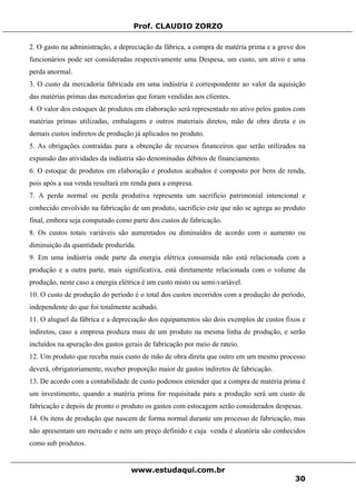 Prof. CLAUDIO ZORZO
2. O gasto na administração, a depreciação da fábrica, a compra de matéria prima e a greve dos
funcionários pode ser consideradas respectivamente uma Despesa, um custo, um ativo e uma
perda anormal.
3. O custo da mercadoria fabricada em uma indústria é correspondente ao valor da aquisição
das matérias primas das mercadorias que foram vendidas aos clientes.
4. O valor dos estoques de produtos em elaboração será representado no ativo pelos gastos com
matérias primas utilizadas, embalagens e outros materiais diretos, mão de obra direta e os
demais custos indiretos de produção já aplicados no produto.
5. As obrigações contraídas para a obtenção de recursos financeiros que serão utilizados na
expansão das atividades da indústria são denominadas débitos de financiamento.
6. O estoque de produtos em elaboração e produtos acabados é composto por bens de renda,
pois após a sua venda resultará em renda para a empresa.
7. A perda normal ou perda produtiva representa um sacrifício patrimonial intencional e
conhecido envolvido na fabricação de um produto, sacrifício este que não se agrega ao produto
final, embora seja computado como parte dos custos de fabricação.
8. Os custos totais variáveis são aumentados ou diminuídos de acordo com o aumento ou
diminuição da quantidade produzida.
9. Em uma indústria onde parte da energia elétrica consumida não está relacionada com a
produção e a outra parte, mais significativa, está diretamente relacionada com o volume da
produção, neste caso a energia elétrica é um custo misto ou semi-variável.
10. O custo de produção do período é o total dos custos incorridos com a produção do período,
independente do que foi totalmente acabado.
11. O aluguel da fábrica e a depreciação dos equipamentos são dois exemplos de custos fixos e
indiretos, caso a empresa produza mais de um produto na mesma linha de produção, e serão
incluídos na apuração dos gastos gerais de fabricação por meio de rateio.
12. Um produto que receba mais custo de mão de obra direta que outro em um mesmo processo
deverá, obrigatoriamente, receber proporção maior de gastos indiretos de fabricação.
13. De acordo com a contabilidade de custo podemos entender que a compra de matéria prima é
um investimento, quando a matéria prima for requisitada para a produção será um custo de
fabricação e depois de pronto o produto os gastos com estocagem serão considerados despesas.
14. Os itens de produção que nascem de forma normal durante um processo de fabricação, mas
não apresentam um mercado e nem um preço definido e cuja venda é aleatória são conhecidos
como sub produtos.
www.estudaqui.com.br
30
 