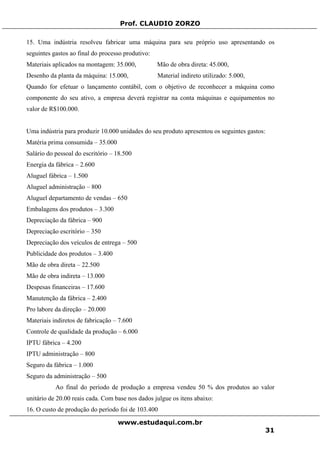 Prof. CLAUDIO ZORZO
15. Uma indústria resolveu fabricar uma máquina para seu próprio uso apresentando os
seguintes gastos ao final do processo produtivo:
Materiais aplicados na montagem: 35.000, Mão de obra direta: 45.000,
Desenho da planta da máquina: 15.000, Material indireto utilizado: 5.000,
Quando for efetuar o lançamento contábil, com o objetivo de reconhecer a máquina como
componente do seu ativo, a empresa deverá registrar na conta máquinas e equipamentos no
valor de R$100.000.
Uma indústria para produzir 10.000 unidades do seu produto apresentou os seguintes gastos:
Matéria prima consumida – 35.000
Salário do pessoal do escritório – 18.500
Energia da fábrica – 2.600
Aluguel fábrica – 1.500
Aluguel administração – 800
Aluguel departamento de vendas – 650
Embalagens dos produtos – 3.300
Depreciação da fábrica – 900
Depreciação escritório – 350
Depreciação dos veículos de entrega – 500
Publicidade dos produtos – 3.400
Mão de obra direta – 22.500
Mão de obra indireta – 13.000
Despesas financeiras – 17.600
Manutenção da fábrica – 2.400
Pro labore da direção – 20.000
Materiais indiretos de fabricação – 7.600
Controle de qualidade da produção – 6.000
IPTU fábrica – 4.200
IPTU administração – 800
Seguro da fábrica – 1.000
Seguro da administração – 500
Ao final do período de produção a empresa vendeu 50 % dos produtos ao valor
unitário de 20.00 reais cada. Com base nos dados julgue os itens abaixo:
16. O custo de produção do período foi de 103.400
www.estudaqui.com.br
31
 