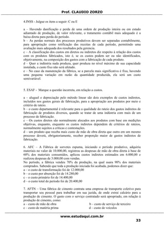 Prof. CLAUDIO ZORZO
4.INSS - Julgue os itens a seguir: C ou E
a – Havendo danificação e perda de uma ordem de produção inteira ou em estado
adiantado de produção, de valor relevante, o tratamento contábil mais adequado é a
baixa direta para perda do período.
b – As perdas normais dos processos produtivos devem ser separadas contabilmente,
para apropriação como retificação das receitas de cada período, permitindo uma
avaliação mais adequada dos resultados pela gerencia.
c – A classificação dos custos em diretos ou indiretos diz respeito à relação dos custos
com os produtos fabricados, isto é, se os custos podem ser ou não identificados,
objetivamente, na composição dos gastos com a fabricação de cada produto.
d – Quer a indústria nada produza, quer produza no nível máximo de sua capacidade
instalada, o custo fixo não será afetado.
e – No caso da manutenção da fábrica, se a parcela mais significativa é fixa, havendo
uma pequena variação em razão da quantidade produzida, ela será um custo
semivariável.
5. ESAF - Marque a questão incorreta, em relação a custos.
a – aluguel e depreciação pelo método linear são dois exemplos de custos indiretos,
incluídos nos gastos gerais de fabricação, para a apropriação aos produtos por meio e
critério de rateio.
b – o custo departamental é relevante para a qualidade do rateio dos gastos indiretos de
fabricação de produtos diversos, quando se tratar de uma indústria com mais de um
processo de fabricação.
c – Os custos diretos são normalmente alocados aos produtos com base em medições
objetivas, enquanto, enquanto os custos indiretos dependem de critérios de rateios,
normalmente sujeitos a críticas e contestações.
d – um produto que receba mais custo de mão de obra direta que outro em um mesmo
processo deverá, obrigatoriamente, receber proporção maior de gastos indiretos de
fabricação.
6. AFC – A Fábrica de sorvetes espuma, iniciando o período produtivo, adquiriu
materiais no valor de 10.000,00, registrou as despesas de mão de obra direta á base de
60% dos materiais consumidos, aplicou custos indiretos estimados em 6.000,00 e
realizou despesas de 3.000,00 com vendas.
No período, a fábrica vendeu 70% da produção, na qual usara 90% dos materiais
comprados. Sabendo que toda a produção iniciada foi acabada, podemos dizer que:
a – o custo de transformação foi de 12.000,00
b – o custo por absorção foi de 14.280,00
c – o custo primário foi de 14.400,00
d – o custo total do período foi de 20.400,00
7. AFTN – Uma fábrica de cimento contrata uma empresa de transporte coletivo para
transportar seu pessoal para trabalhar em sua jazida, de onde extrai calcário para a
produção de cimento. O gasto com o serviço contratado será apropriado, em relação à
produção de cimento, como:
a – custo de mão de obra b – custo de serviço de terceiro
c – custo de matéria prima d – custo de veículos
www.estudaqui.com.br
33
 