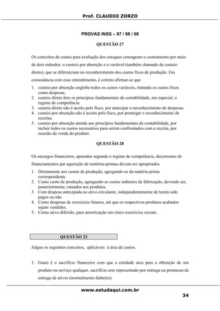 Prof. CLAUDIO ZORZO
PROVAS INSS – 97 / 98 / 00
QUESTÃO 27
Os conceitos de custos para avaliação dos estoques consagram o custeamento por meio
de dois métodos: o custeio por absorção e o variável (também chamado de custeio
direto), que se diferenciam no reconhecimento dos custos fixos de produção. Em
consonância com esse entendimento, é correto afirmar-se que
1. custeio por absorção engloba todos os custos variáveis, tratando os custos fixos
como despesas.
2. custeio direto fere os princípios fundamentais de contabilidade, em especial, o
regime de competência.
3. custeio direto não é aceito pelo fisco, por antecipar o reconhecimento de despesas.
4. custeio por absorção não é aceito pelo fisco, por postergar o reconhecimento de
receitas.
5. custeio por absorção atende aos princípios fundamentais de contabilidade, por
incluir todos os custos necessários para serem confrontados com a receita, por
ocasião da venda do produto.
QUESTÃO 28
Os encargos financeiros, apurados segundo o regime de competência, decorrentes de
financiamentos par aquisição de matérias-primas devem ser apropriados
1. Diretamente aos custos de produção, agregando-se da matéria-prima
correspondente.
2. Como custo de produção, agregando-se custos indiretos de fabricação, devendo ser,
posteriormente, rateados aos produtos.
3. Com despesa antecipada no ativo circulante, independentemente de terem sido
pagos ou não.
4. Como despesas de exercícios futuros, até que os respectivos produtos acabados
sejam vendidos.
5. Como ativo diferido, para amortização em cinco exercícios sociais.
QUESTÃO 23
Julgue os seguintes conceitos, aplicáveis à área de custos.
1. Gasto é o sacrifício financeiro com que a entidade arca para a obtenção de um
produto ou serviço qualquer, sacrifício este representado por entrega ou promessa de
entrega de ativos (normalmente dinheiro)
www.estudaqui.com.br
34
 