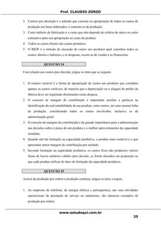 Prof. CLAUDIO ZORZO
2. Custeio por absorção é o método que consiste na apropriação de todos os custos de
produção aos bens elaborados, e somente os de produção.
3. Custo indireto de fabricação é o custo que não depende de critério de rateio ou outro
estimativo para sua apropriação ao custo do produto.
4. Todos os custos diretos são custos primários.
5. O RKW é o método de alocação de custos aos produtos qual considera todos os
custos, diretos e indiretos, e as despesas, exceto as de vendas e as financeiras.
QUESTÃO 24
Com relação aos custos para decisão, julgue os itens que se seguem.
1. O custeio variável é a forma de apropriação de custos aos produtos que considera
apenas os custos variáveis, de maneira que a depreciação ou o aluguel do prédio da
fábrica deve ser registrado diretamente como despesa.
2. O conceito de margem de contribuição é importante auxiliar a gerência na
identificação da real rentabilidade de um produto, entre outros, em uma mesma linha
de produção, considerando todos os custos envolvidos, inclusive os da
administração geral.
3. O conceito de margem de contribuição é de grande importância para a administração
nas decisões sobre o preço de um produto e o melhor aproveitamento da capacidade
instalada.
4. Quando não há limitação na capacidade produtiva, o produto mais rentável é o que
apresentar maior margem de contribuição por unidade.
5. havendo limitação na capacidade produtiva, os custos fixos não produzem valores
finais de lucros unitários válidos para decisão, se forem alocados em proporção ao
que cada produto utilizar do fator de limitação da capacidade produtiva.
QUESTÃO 25
Acerca de produção por ordem e produção contínua, julgue os itens a seguir,
1. As empresas de telefonia, de energia elétrica e petroquímica, nas suas atividades
operacionais de prestação de serviço ou industriais, são clássicos exemplos de
produção por ordem.
www.estudaqui.com.br
35
 