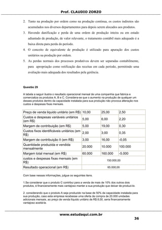 Prof. CLAUDIO ZORZO
2. Tanto na produção por ordem como na produção contínua, os custos indiretos são
acumulados nos diversos departamentos para depois serem alocados aos produtos.
3. Havendo danificação e perda de uma ordem de produção inteira ou em estado
adiantado de produção, de valor relevante, o tratamento contábil mais adequado é a
baixa direta para perda do período.
4. O conceito de equivalente de produção é utilizado para apuração dos custos
unitários na produção por ordem.
5. As perdas normais dos processos produtivos devem ser separadas contabilmente,
para apropriação como retificação das receitas em cada período, permitindo uma
avaliação mais adequada dos resultados pela gerência.
Questão 29
A tabela a seguir ilustra o resultado operacional mensal de uma companhia que fabrica e
comercializa os produtos A, B e C. Considera-se que o aumento na produção de qualquer um
desses produtos dentro da capacidade instalada para sua produção não provoca alteração nos
custos e despesas fixas mensais.
Preço de venda liquido unitário (em R$) 10,00 25,00 2,50
Custos e despesas variáveis unitários
(em R$)
5,00 6,00 2,20
Margem de contribuição (em R$) 5,00 19,00 0,30
Custos fixos identificáveis unitários (em
R$)
2,00 3,00 0,35
Margem de contribuição II (em R$) 3,00 16,00 -0,05
Quantidade produzida e vendida
mensalmente
20.000 10.000 100.000
Margem total mensal (em R$) 60.000 160.000 -5.000
custos e despesas fixas mensais (em
R$)
150.000,00
Resultado operacional (em R$) 65.000,00
Com base nessas informações, julgue os seguintes itens.
1.Se considerar que o produto C contribui para a venda de mais de 10% dos outros dois
produtos, é financeiramente mais vantajoso manter a sua produção que deixar de produzi-lo.
2. considerando que o produto A seja produzido na base de 50% da capacidade instalada para
sua produção, caso esta empresa recebesse uma oferta de compra de 20.000 unidades
adicionais mensais, ao preço de venda líquido unitário de R$ 8,00, seria financeiramente
vantajoso aceitá-la.
www.estudaqui.com.br
36
 