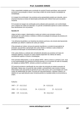 Prof. CLAUDIO ZORZO
www.estudaqui.com.br
37
3.Se a capacidade instalada para a produção do produto B assim permitisse, seria possível
aumentar a sua produção e reduzir o seu preço unitário de venda visando à ampliação da
rentabilidade.
4.A margem de contribuição I dos produtos acima apresentados poderia ser reduzida, caso a
empresa reduzisse as taxas de depreciação praticadas pelo método linear para sua planta
industrial.
5.O conceito de margem de contribuição acima utilizado está associado e em conformidade
com o sistema de custeio por absorção, no qual são considerados apenas os custos variáveis e
fixos identificáveis com os produtos.
Questão 30
Julgue os itens a seguir, relacionados a custos por ordens e por processo continuo,
apropriação de custos diretos e indiretos e critérios de avaliação de estoques de produtos em
processo e acabados.
1.As refinarias de petróleo e as industrias de produtos químicos e de cimento são tipicamente
atividades que utilizam o sistema de custos por ordens.
2.Na produção por ordens, torna-se de grande importância o conceito de equivalente de
produção, que permite a apropriação dos custos diretos e indiretos a cada unidade em
processo de fabricação no encerramento de cada mês.
3.Os custos diretos ou variáveis são normalmente alocados aos produtos com base em
medições objetivas, enquanto os custos indiretos dependem de critérios de rateios,
normalmente sujeitos a críticas e contestações.
4.Em períodos inflacionários, o uso do método UEPS - último a entrar é o primeiro a sair - leva
a uma superavaliação dos estoques de final de período e a um aumento de valor do resultado,
em relação ao método PEPS - primeiro a entrar é o primeiro a sair.
5.É possível acontecer a danificação de uma ordem de produção em estado avançado de
fabricação. Nesse caso, do ponto de vista contábil, o procedimento mais correto é a baixa
direta desse custo para perda do período em que o fato ocorre, sem a acumulação aos novos
custos de reelaboração da ordem. Do ponto de vista administrativo, interessa, todavia, um
relatório em que seja deduzido esse montante perdido do resultado obtido na encomenda ou
ordem.
Gabarito
1997 = 27 – E,C,C,E,C 28 – E,E,E,E,E
1998 = 23 – C,C,E,E,E, 24 – C,E,C,C,E 25 – E,C,C,E,E
2000 = 29 – C,C,C,E,E, 30 – E,E,C,E,C
 