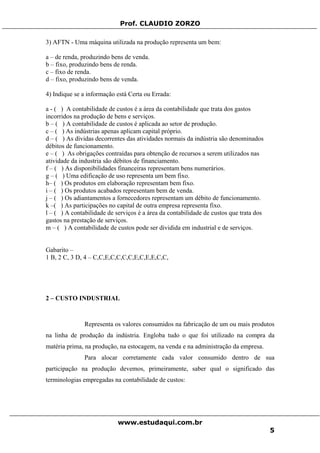 Prof. CLAUDIO ZORZO
3) AFTN - Uma máquina utilizada na produção representa um bem:
a – de renda, produzindo bens de venda.
b – fixo, produzindo bens de renda.
c – fixo de renda.
d – fixo, produzindo bens de venda.
4) Indique se a informação está Certa ou Errada:
a - ( ) A contabilidade de custos é a área da contabilidade que trata dos gastos
incorridos na produção de bens e serviços.
b – ( ) A contabilidade de custos é aplicada ao setor de produção.
c – ( ) As indústrias apenas aplicam capital próprio.
d – ( ) As dívidas decorrentes das atividades normais da indústria são denominados
débitos de funcionamento.
e – ( ) As obrigações contraídas para obtenção de recursos a serem utilizados nas
atividade da industria são débitos de financiamento.
f – ( ) As disponibilidades financeiras representam bens numerários.
g – ( ) Uma edificação de uso representa um bem fixo.
h– ( ) Os produtos em elaboração representam bem fixo.
i – ( ) Os produtos acabados representam bem de venda.
j – ( ) Os adiantamentos a fornecedores representam um débito de funcionamento.
k –( ) As participações no capital de outra empresa representa fixo.
l – ( ) A contabilidade de serviços é a área da contabilidade de custos que trata dos
gastos na prestação de serviços.
m – ( ) A contabilidade de custos pode ser dividida em industrial e de serviços.
Gabarito –
1 B, 2 C, 3 D, 4 – C,C,E,C,C,C,C,E,C,E,E,C,C,
2 – CUSTO INDUSTRIAL
Representa os valores consumidos na fabricação de um ou mais produtos
na linha de produção da indústria. Engloba tudo o que foi utilizado na compra da
matéria prima, na produção, na estocagem, na venda e na administração da empresa.
Para alocar corretamente cada valor consumido dentro de sua
participação na produção devemos, primeiramente, saber qual o significado das
terminologias empregadas na contabilidade de custos:
www.estudaqui.com.br
5
 