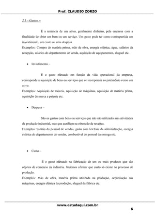 Prof. CLAUDIO ZORZO
2.1 – Gastos =
É a renúncia de um ativo, geralmente dinheiro, pela empresa com a
finalidade de obter um bem ou um serviço. Um gasto pode ter como contrapartida um
investimento, um custo ou uma despesa.
Exemplos: Compra de matéria prima, mão de obra, energia elétrica, água, salários da
recepção, salários do departamento de venda, aquisição de equipamentos, aluguel etc.
• Investimento –
É o gasto efetuado em função da vida operacional da empresa,
corresponde a aquisição de bens ou serviços que se incorporam ao patrimônio como um
ativo.
Exemplos: Aquisição de móveis, aquisição de máquinas, aquisição de matéria prima,
aquisição de marca e patente etc.
• Despesa –
São os gastos com bens ou serviços que não são utilizados nas atividades
de produção industrial, mas que auxiliam na obtenção de receitas.
Exemplos: Salário do pessoal de vendas, gasto com telefone da administração, energia
elétrica do departamento de vendas, combustível do pessoal da entrega etc.
• Custo –
É o gasto efetuado na fabricação de um ou mais produtos que são
objetos de comercio da indústria. Podemos afirmar que custo só existe no processo de
produção.
Exemplos: Mão de obra, matéria prima utilizada na produção, depreciação das
máquinas, energia elétrica da produção, aluguel da fábrica etc.
www.estudaqui.com.br
6
 