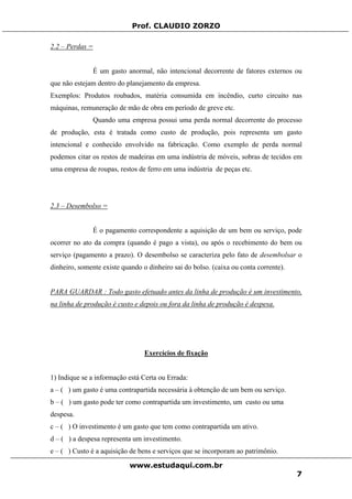 Prof. CLAUDIO ZORZO
2.2 – Perdas =
É um gasto anormal, não intencional decorrente de fatores externos ou
que não estejam dentro do planejamento da empresa.
Exemplos: Produtos roubados, matéria consumida em incêndio, curto circuito nas
máquinas, remuneração de mão de obra em período de greve etc.
Quando uma empresa possui uma perda normal decorrente do processo
de produção, esta é tratada como custo de produção, pois representa um gasto
intencional e conhecido envolvido na fabricação. Como exemplo de perda normal
podemos citar os restos de madeiras em uma indústria de móveis, sobras de tecidos em
uma empresa de roupas, restos de ferro em uma indústria de peças etc.
2.3 – Desembolso =
É o pagamento correspondente a aquisição de um bem ou serviço, pode
ocorrer no ato da compra (quando é pago a vista), ou após o recebimento do bem ou
serviço (pagamento a prazo). O desembolso se caracteriza pelo fato de desembolsar o
dinheiro, somente existe quando o dinheiro sai do bolso. (caixa ou conta corrente).
PARA GUARDAR : Todo gasto efetuado antes da linha de produção é um investimento,
na linha de produção é custo e depois ou fora da linha de produção é despesa.
Exercícios de fixação
1) Indique se a informação está Certa ou Errada:
a – ( ) um gasto é uma contrapartida necessária à obtenção de um bem ou serviço.
b – ( ) um gasto pode ter como contrapartida um investimento, um custo ou uma
despesa.
c – ( ) O investimento é um gasto que tem como contrapartida um ativo.
d – ( ) a despesa representa um investimento.
e – ( ) Custo é a aquisição de bens e serviços que se incorporam ao patrimônio.
www.estudaqui.com.br
7
 