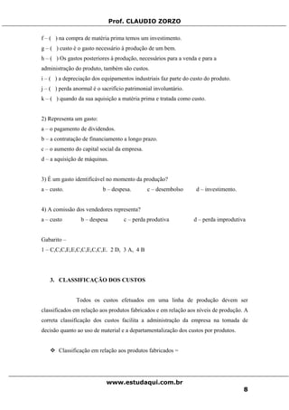 Prof. CLAUDIO ZORZO
f – ( ) na compra de matéria prima temos um investimento.
g – ( ) custo é o gasto necessário à produção de um bem.
h – ( ) Os gastos posteriores à produção, necessários para a venda e para a
administração do produto, também são custos.
i – ( ) a depreciação dos equipamentos industriais faz parte do custo do produto.
j – ( ) perda anormal é o sacrifício patrimonial involuntário.
k – ( ) quando da sua aquisição a matéria prima e tratada como custo.
2) Representa um gasto:
a – o pagamento de dividendos.
b – a contratação de financiamento a longo prazo.
c – o aumento do capital social da empresa.
d – a aquisição de máquinas.
3) É um gasto identificável no momento da produção?
a – custo. b – despesa. c – desembolso d – investimento.
4) A comissão dos vendedores representa?
a – custo b – despesa c – perda produtiva d – perda improdutiva
Gabarito –
1 – C,C,C,E,E,C,C,E,C,C,E. 2 D, 3 A, 4 B
3. CLASSIFICAÇÃO DOS CUSTOS
Todos os custos efetuados em uma linha de produção devem ser
classificados em relação aos produtos fabricados e em relação aos níveis de produção. A
correta classificação dos custos facilita a administração da empresa na tomada de
decisão quanto ao uso de material e a departamentalização dos custos por produtos.
Classificação em relação aos produtos fabricados =
www.estudaqui.com.br
8
 