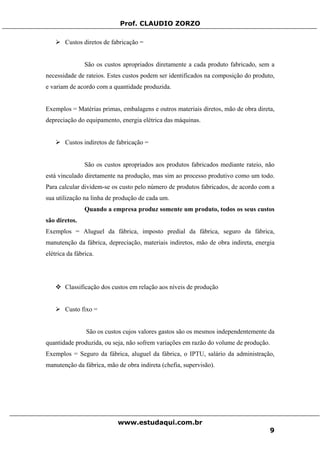 Prof. CLAUDIO ZORZO
Custos diretos de fabricação =
São os custos apropriados diretamente a cada produto fabricado, sem a
necessidade de rateios. Estes custos podem ser identificados na composição do produto,
e variam de acordo com a quantidade produzida.
Exemplos = Matérias primas, embalagens e outros materiais diretos, mão de obra direta,
depreciação do equipamento, energia elétrica das máquinas.
Custos indiretos de fabricação =
São os custos apropriados aos produtos fabricados mediante rateio, não
está vinculado diretamente na produção, mas sim ao processo produtivo como um todo.
Para calcular dividem-se os custo pelo número de produtos fabricados, de acordo com a
sua utilização na linha de produção de cada um.
Quando a empresa produz somente um produto, todos os seus custos
são diretos.
Exemplos = Aluguel da fábrica, imposto predial da fábrica, seguro da fábrica,
manutenção da fábrica, depreciação, materiais indiretos, mão de obra indireta, energia
elétrica da fábrica.
Classificação dos custos em relação aos níveis de produção
Custo fixo =
São os custos cujos valores gastos são os mesmos independentemente da
quantidade produzida, ou seja, não sofrem variações em razão do volume de produção.
Exemplos = Seguro da fábrica, aluguel da fábrica, o IPTU, salário da administração,
manutenção da fábrica, mão de obra indireta (chefia, supervisão).
www.estudaqui.com.br
9
 