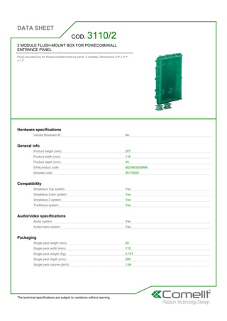 DATA SHEET
The technical specifications are subject to variations without warning
2 MODULE FLUSH-MOUNT BOX FOR POWECOM/IKALL
ENTRANCE PANEL
Flush-mounted box for Powercom/Ikall entrance panel. 2 modules. Dimensions 4.6'' x 8.1''
x 1.7''
COD. 3110/2
Hardware specifications
Vandal Resistant IK: No
General info
Product height (mm): 207
Product width (mm): 118
Product depth (mm): 45
EAN product code: 8023903005899
Intrastat code: 85176920
Compatibility
Simplebus Top system: Yes
Simplebus Color system: Yes
Simplebus 2 system: Yes
Traditional system: Yes
Audio/video specifications
Audio system: Yes
Audio/video system: Yes
Packaging
Single pack height (mm): 45
Single pack width (mm): 115
Single pack weight (Kg): 0,137
Single pack depth (mm): 205
Single pack volume (dm3): 1,06