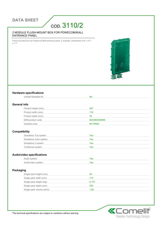 DATA SHEET
The technical specifications are subject to variations without warning
2 MODULE FLUSH-MOUNT BOX FOR POWECOM/IKALL
ENTRANCE PANEL
Flush-mounted box for Powercom/Ikall entrance panel. 2 modules. Dimensions 4.6'' x 8.1''
x 1.7''
COD. 3110/2
Hardware specifications
Vandal Resistant IK: No
General info
Product height (mm): 207
Product width (mm): 118
Product depth (mm): 45
EAN product code: 8023903005899
Intrastat code: 85176920
Compatibility
Simplebus Top system: Yes
Simplebus Color system: Yes
Simplebus 2 system: Yes
Traditional system: Yes
Audio/video specifications
Audio system: Yes
Audio/video system: Yes
Packaging
Single pack height (mm): 45
Single pack width (mm): 115
Single pack weight (Kg): 0,137
Single pack depth (mm): 205
Single pack volume (dm3): 1,06
 