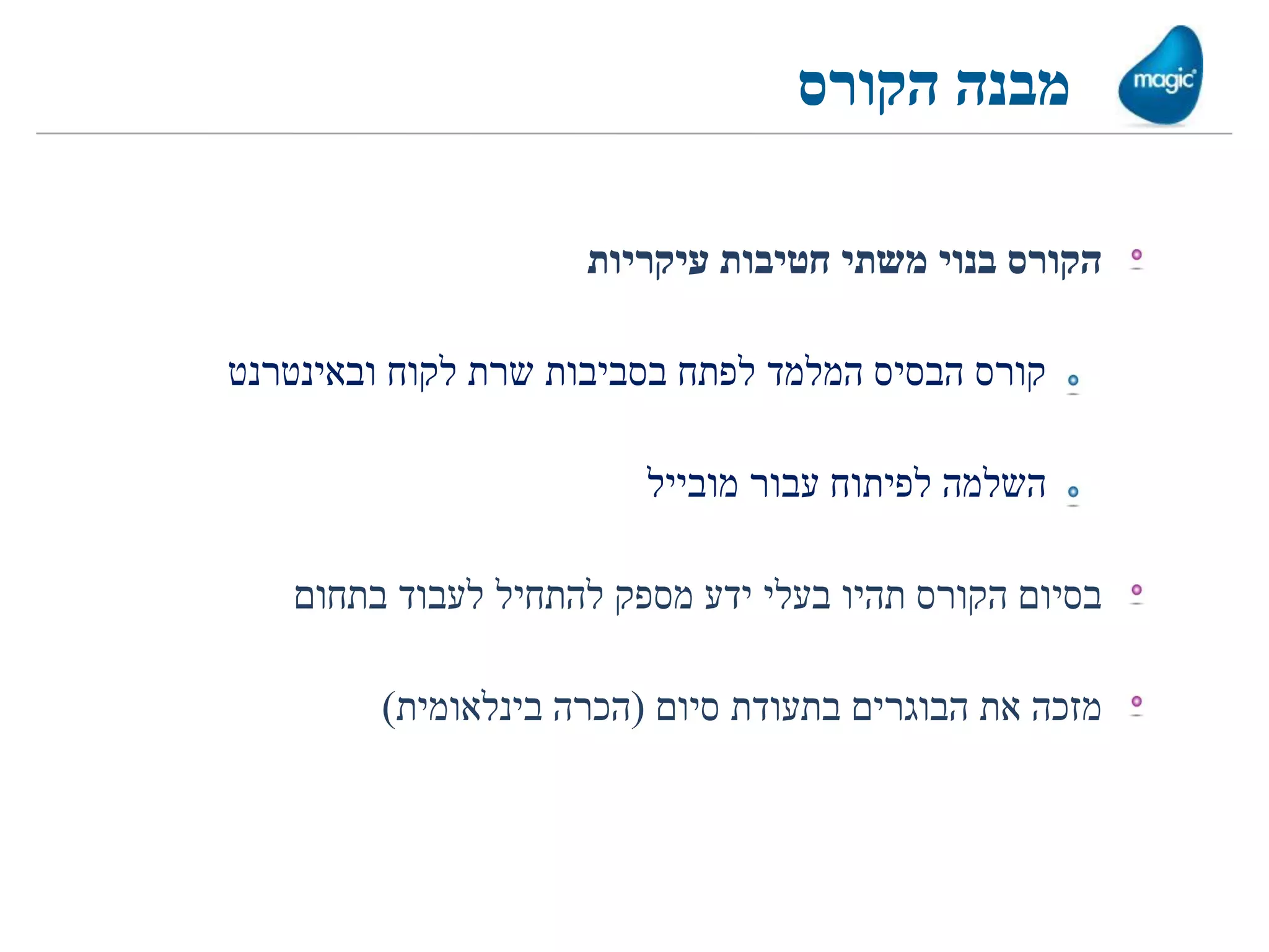 ‫מבנה הקורס‬

                     ‫הקורס בנוי משתי חטיבות עיקריות‬

‫קורס הבסיס המלמד לפתח בסביבות שרת לקוח ובאינטרנט‬

                         ‫השלמה לפיתוח עבור מובייל‬

   ‫בסיום הקורס תהיו בעלי ידע מספק להתחיל לעבוד בתחום‬

         ‫מזכה את הבוגרים בתעודת סיום (הכרה בינלאומית)‬
 