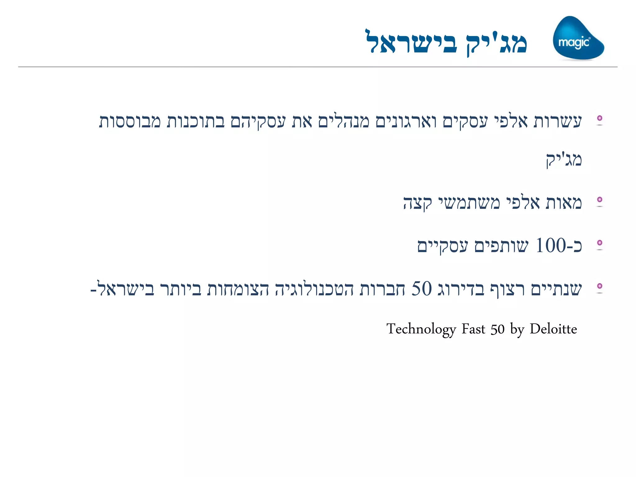 ‫מג'יק בישראל‬

 ‫עשרות אלפי עסקים וארגונים מנהלים את עסקיהם בתוכנות מבוססות‬
                                                             ‫מג'יק‬

                                      ‫מאות אלפי משתמשי קצה‬

                                        ‫כ-001 שותפים עסקיים‬

‫שנתיים רצוף בדירוג 05 חברות הטכנולוגיה הצומחות ביותר בישראל-‬
                                    ‫‪Technology Fast 50 by Deloitte‬‬
 