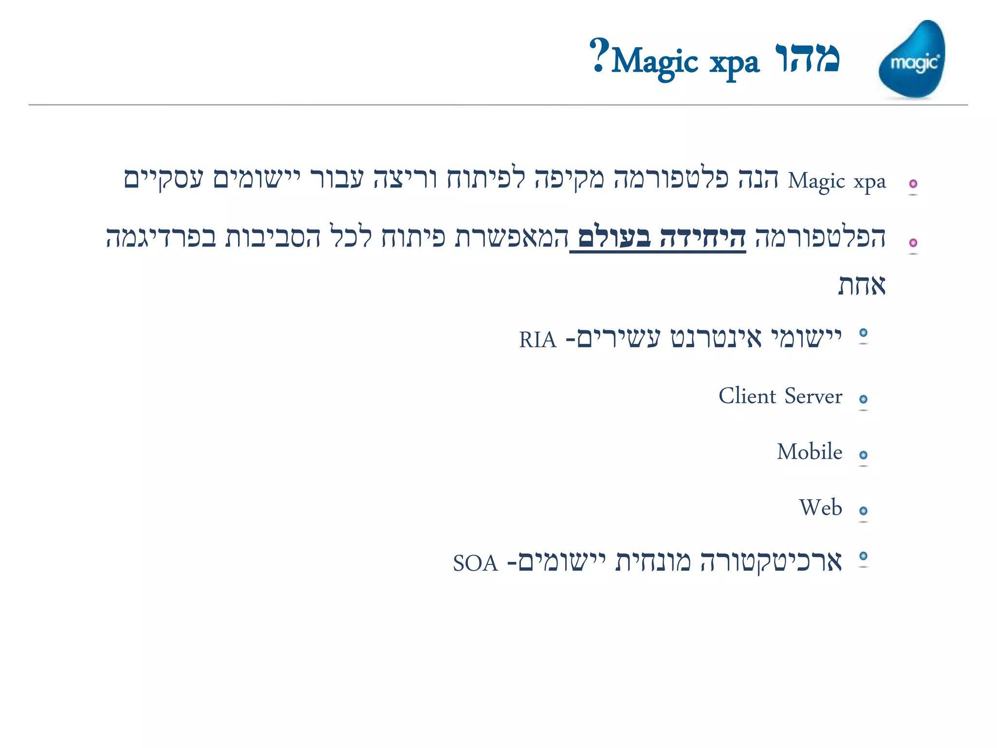 ‫מהו ‪?Magic xpa‬‬

 ‫‪ Magic xpa‬הנה פלטפורמה מקיפה לפיתוח וריצה עבור יישומים עסקיים‬
‫הפלטפורמה היחידה בעולם המאפשרת פיתוח לכל הסביבות בפרדיגמה‬
                                                      ‫אחת‬
                                ‫יישומי אינטרנט עשירים- ‪RIA‬‬
                                                ‫‪Client Server‬‬
                                                      ‫‪Mobile‬‬
                                                        ‫‪Web‬‬
                           ‫ארכיטקטורה מונחית יישומים- ‪SOA‬‬
 