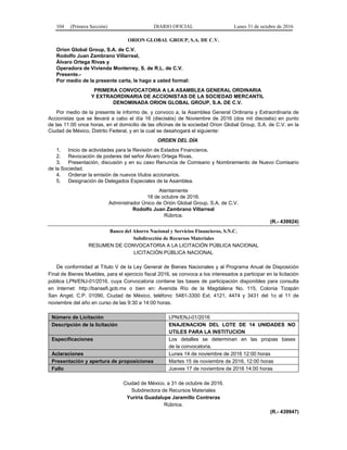 104 (Primera Sección) DIARIO OFICIAL Lunes 31 de octubre de 2016
ORION GLOBAL GROUP, S.A. DE C.V.
Orion Global Group, S.A. de C.V.
Rodolfo Juan Zambrano Villarreal,
Álvaro Ortega Rivas y
Operadora de Vivienda Monterrey, S. de R.L. de C.V.
Presente.-
Por medio de la presente carta, le hago a usted formal:
PRIMERA CONVOCATORIA A LA ASAMBLEA GENERAL ORDINARIA
Y EXTRAORDINARIA DE ACCIONISTAS DE LA SOCIEDAD MERCANTIL
DENOMINADA ORION GLOBAL GROUP, S.A. DE C.V.
Por medio de la presente le informo de, y convoco a, la Asamblea General Ordinaria y Extraordinaria de
Accionistas que se llevará a cabo el día 16 (dieciséis) de Noviembre de 2016 (dos mil dieciséis) en punto
de las 11:00 once horas, en el domicilio de las oficinas de la sociedad Orion Global Group, S.A. de C.V. en la
Ciudad de México, Distrito Federal, y en la cual se desahogará el siguiente:
ORDEN DEL DÍA
1. Inicio de actividades para la Revisión de Estados Financieros.
2. Revocación de poderes del señor Álvaro Ortega Rivas.
3. Presentación, discusión y en su caso Renuncia de Comisario y Nombramiento de Nuevo Comisario
de la Sociedad.
4. Ordenar la emisión de nuevos títulos accionarios.
5. Designación de Delegados Especiales de la Asamblea.
Atentamente
18 de octubre de 2016.
Administrador Único de Orión Global Group, S.A. de C.V.
Rodolfo Juan Zambrano Villarreal
Rúbrica.
(R.- 439924)
Banco del Ahorro Nacional y Servicios Financieros, S.N.C.
Subdirección de Recursos Materiales
RESUMEN DE CONVOCATORIA A LA LICITACIÓN PÚBLICA NACIONAL
LICITACIÓN PÚBLICA NACIONAL
De conformidad al Título V de la Ley General de Bienes Nacionales y al Programa Anual de Disposición
Final de Bienes Muebles, para el ejercicio fiscal 2016, se convoca a los interesados a participar en la licitación
pública LPN/ENJ-01/2016, cuya Convocatoria contiene las bases de participación disponibles para consulta
en Internet: http://bansefi.gob.mx o bien en: Avenida Río de la Magdalena No. 115, Colonia Tizapán
San Angel, C.P. 01090, Ciudad de México, teléfono: 5481-3300 Ext. 4121, 4474 y 3431 del 1o al 11 de
noviembre del año en curso de las 9:30 a 14:00 horas.
Número de Licitación LPN/ENJ-01/2016
Descripción de la licitación ENAJENACION DEL LOTE DE 14 UNIDADES NO
UTILES PARA LA INSTITUCION
Especificaciones Los detalles se determinan en las propias bases
de la convocatoria.
Aclaraciones Lunes 14 de noviembre de 2016 12:00 horas
Presentación y apertura de proposiciones Martes 15 de noviembre de 2016, 12:00 horas
Fallo Jueves 17 de noviembre de 2016 14:00 horas
Ciudad de México, a 31 de octubre de 2016.
Subdirectora de Recursos Materiales
Yuriria Guadalupe Jaramillo Contreras
Rúbrica.
(R.- 439947)
 