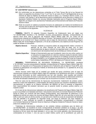 102 (Segunda Sección) DIARIO OFICIAL Lunes 31 de octubre de 2016
III. "LAS PARTES" declaran que:
III.1. De conformidad con las disposiciones contenidas en el Título Tercero Bis de la Ley General de
Salud, en específico los artículos 77 bis 11 al 77 bis 19, así como 76 al 81 del Reglamento de la Ley
General de Salud en Materia de Protección Social en Salud y su Transitorio Décimo Cuarto, y el
numeral 4, del Capítulo 2, de los Mecanismos para la contabilización de los Recursos a integrar en la
Aportación Solidaria Federal, los recursos federales destinados para el Programa Seguro Médico
Siglo XXI, se integran como aportaciones Federales para el financiamiento del Sistema de Protección
Social en Salud.
III.2. Están de acuerdo en celebrar el presente Convenio de colaboración en materia de transferencia de
recursos para la ejecución del Programa Seguro Médico Siglo XXI, conforme a las estipulaciones que
se contienen en las siguientes:
CLÁUSULAS
PRIMERA.- OBJETO. El presente Convenio Específico de Colaboración tiene por objeto que
“LA SECRETARÍA” transfiera a “EL ESTADO” recursos presupuestarios federales, correspondientes al
ejercicio fiscal 2016, para la ejecución del Programa Seguro Médico Siglo XXI, por motivo de las
intervenciones cubiertas por el SMSXXI descritas en el Anexo 1 del presente Convenio, de conformidad con lo
establecido en el numeral 5.3.2 “Apoyo económico para el pago de intervenciones cubiertas por el Seguro
Médico Siglo XXI” de las Reglas de Operación, a fin de dar cumplimiento a los objetivos de ese Programa, los
cuales se señalan a continuación:
Objetivo General. Financiar, mediante un esquema público de aseguramiento médico universal, la
atención de los niños menores de cinco años de edad, que no sean
derechohabientes de alguna institución de seguridad social, a efecto de contribuir
a la disminución del empobrecimiento de las familias por motivos de salud.
Objetivo Específico. Otorgar el financiamiento para que la población menor de cinco años cuente con
un esquema de aseguramiento en salud de cobertura amplia de atención médica
y preventiva, complementaria a la contenida en el Catálogo Universal de Servicios
de Salud (CAUSES) y en el Catálogo de Intervenciones del Fondo de Protección
contra Gastos Catastróficos (FPGC), del Sistema de Protección Social en Salud.
SEGUNDA.- TRANSFERENCIA DE RECURSOS FEDERALES. “LA SECRETARÍA” transferirá
a “EL ESTADO” recursos presupuestarios federales correspondientes al Programa Seguro Médico Siglo XXI,
conforme a lo dispuesto en el Presupuesto de Egresos de la Federación para el Ejercicio Fiscal 2016, para
coordinar su participación con el Ejecutivo Federal, en términos de los artículos 9 y 13, apartado B), de la Ley
General de Salud.
Dichos recursos serán hasta por la cantidad que resulte del apoyo económico para el pago de
intervenciones cubiertas por el Seguro Médico Siglo XXI realizadas a los beneficiarios del mismo, y procederá
para eventos terminados, es decir, padecimientos que han sido resueltos, salvo aquellos que ameritan
tratamiento de continuidad. El monto a cubrir por cada una de estas intervenciones se determinará conforme a
las tarifas del tabulador establecido por la Comisión que se encuentra en el Anexo 1 de este Convenio.
Para los casos de las intervenciones de hipoacusia neurosensorial, implantación de prótesis coclear,
trastornos innatos del metabolismo y enfermedades del sistema nervioso que requieran rehabilitación física y
neurosensorial, su registro en el sistema informático del SMSXXI se hará al sustentar el diagnóstico.
Será responsabilidad del prestador demostrar que el paciente recibió la prótesis auditiva externa y el
implante coclear.
En el caso de las intervenciones realizadas a los beneficiarios del Programa del Seguro Médico Siglo XXI.
y que no se enlisten en el tabulador del Anexo 1 del presente instrumento, la Comisión Nacional de Protección
Social en Salud, por conducto del área médica correspondiente, será responsable de determinar si son
elegibles de cubrirse con cargo a los recursos del Seguro Médico Siglo XXI, así como para fijar el monto de la
tarifa a cubrir por cada uno de los eventos, el cual será como máximo la cuota de recuperación del tabulador
más alto aplicable a la población sin seguridad social, que tenga la institución que haya realizado la
intervención, y será verificada de acuerdo al expediente administrativo correspondiente e informado
a la Comisión Nacional de Protección Social en Salud por el Régimen Estatal de Protección Social en Salud,
antes de la validación del caso.
Tratándose de intervenciones realizadas en las unidades médicas acreditadas para tal efecto por
“LA SECRETARÍA”, se transferirá el monto correspondiente al tabulador señalado en el Anexo 1 de este
Convenio. Para las intervenciones realizadas en unidades médicas no acreditadas por “LA SECRETARÍA”, se
transferirá el 50 por ciento del citado tabulador o, en su caso, de la tarifa aplicada a las intervenciones no
contempladas en el Anexo 1. Una vez que la unidad médica cuente con la acreditación por parte de
 