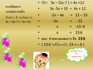 ศึกษาตัวอย่างก่อนนะ
ครับ
แล้วค่อยทาแบฝึก
การแก้สมการ
ระบบจานวนจริง
• วิธีทา 3x – 5(x-7 ) = 4x +12
• 3x -5x + 35 = 4x + 12
• -2x – 4x = 12 – 35
• - 6x = - 23
• x = -23/-6
• x = 23/6
• ตอบ คาตอบของสมการ คือ 23/6
• ( 23/6 ในที่นี้หมายถึง 23 ส่วน 6 )
ตัวอย่าง 1 จงแก้สมการ
3x – 5(x-7 ) = 4x +12
 