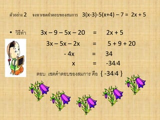 ตัวอย่าง 2 จงหาเซตคาตอบของสมการ 3(x-3)-5(x+4) – 7 = 2x + 5
• วิธีทา 3x – 9 – 5x – 20 = 2x + 5
• 3x – 5x – 2x = 5 + 9 + 20
• - 4x = 34
• x = -34/4
• ตอบ เซตคาตอบของสมการ คือ { -34/4 }
 