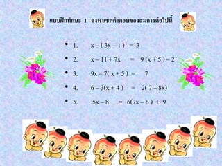 แบบฝึกทักษะ 1 จงหาเซตคาตอบของสมการต่อไปนี้
• 1. x – ( 3x – 1 ) = 3
• 2. x – 11 + 7x = 9 (x + 5 ) – 2
• 3. 9x – 7( x + 5 ) = 7
• 4. 6 – 3(x + 4 ) = 2( 7 – 8x)
• 5. 5x – 8 = 6(7x – 6 ) + 9
 