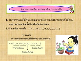 จานวนตรรกยะยังสามารถแบ่งเป็น 2 ประเภท คือ
1. จานวนตรรกยะที่ไม่ใช่จานวนเต็ม หมายถึง จานวนที่สามารถเขียนให้อยู่ในรูป
เศษส่วนหรือทศนิยมซ้าได้ แต่ไม่เป็นจานวนเต็ม
2. จานวนเต็ม หมายถึง I = {..., -4, -3, -2, -1, 0, 1, 2, 3, 4, ...}
จานวนเต็ม
จานวนเต็มยังสามารถแบ่งได้อีกเป็น 3 ประเภทด้วยกัน
 
