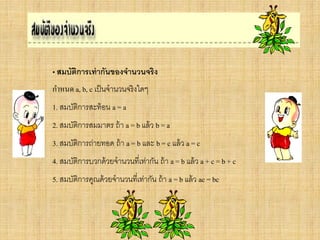 • สมบัติการเท่ากันของจานวนจริง
กาหนด a, b, c เป็นจานวนจริงใดๆ
1. สมบัติการสะท้อน a = a
2. สมบัติการสมมาตร ถ้า a = b แล้ว b = a
3. สมบัติการถ่ายทอด ถ้า a = b และ b = c แล้ว a = c
4. สมบัติการบวกด้วยจานวนที่เท่ากัน ถ้า a = b แล้ว a + c = b + c
5. สมบัติการคูณด้วยจานวนที่เท่ากัน ถ้า a = b แล้ว ac = bc
 