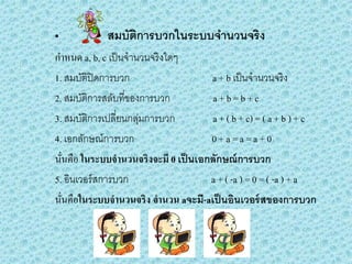 • สมบัติการบวกในระบบจานวนจริง
กาหนด a, b, c เป็นจานวนจริงใดๆ
1. สมบัติปิดการบวก a + b เป็นจานวนจริง
2. สมบัติการสลับที่ของการบวก a + b = b + c
3. สมบัติการเปลี่ยนกลุ่มการบวก a + ( b + c) = ( a + b ) + c
4. เอกลักษณ์การบวก 0 + a = a = a + 0
นั่นคือ ในระบบจานวนจริงจะมี 0 เป็นเอกลักษณ์การบวก
5. อินเวอร์สการบวก a + ( -a ) = 0 = ( -a ) + a
นั่นคือในระบบจานวนจริง จานวน aจะมี-aเป็นอินเวอร์สของการบวก
 