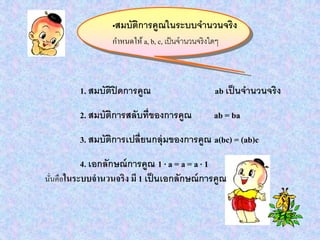 •สมบัติการคูณในระบบจานวนจริง
กาหนดให้ a, b, c, เป็นจานวนจริงใดๆ
1. สมบัติปิดการคูณ ab เป็นจานวนจริง
2. สมบัติการสลับที่ของการคูณ ab = ba
3. สมบัติการเปลี่ยนกลุ่มของการคูณ a(bc) = (ab)c
4. เอกลักษณ์การคูณ 1 · a = a = a · 1
นั่นคือในระบบจานวนจริง มี 1 เป็นเอกลักษณ์การคูณ
 