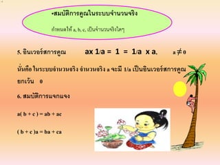•สมบัติการคูณในระบบจานวนจริง
กาหนดให้ a, b, c, เป็นจานวนจริงใดๆ
5. อินเวอร์สการคูณ ax 1/a = 1 = 1/a x a, a ≠ 0
นั่นคือ ในระบบจานวนจริง จานวนจริง a จะมี 1/a เป็นอินเวอร์สการคูณ
ยกเว้น 0
6. สมบัติการแจกแจง
a( b + c ) = ab + ac
( b + c )a = ba + ca
11
 