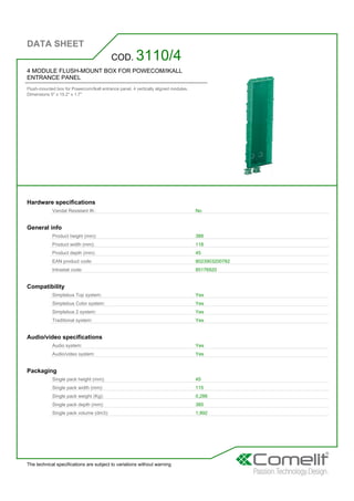 DATA SHEET
The technical specifications are subject to variations without warning
4 MODULE FLUSH-MOUNT BOX FOR POWECOM/IKALL
ENTRANCE PANEL
Flush-mounted box for Powercom/Ikall entrance panel. 4 vertically aligned modules.
Dimensions 5'' x 15.2'' x 1.7''
COD. 3110/4
Hardware specifications
Vandal Resistant IK: No
General info
Product height (mm): 388
Product width (mm): 118
Product depth (mm): 45
EAN product code: 8023903200782
Intrastat code: 85176920
Compatibility
Simplebus Top system: Yes
Simplebus Color system: Yes
Simplebus 2 system: Yes
Traditional system: Yes
Audio/video specifications
Audio system: Yes
Audio/video system: Yes
Packaging
Single pack height (mm): 45
Single pack width (mm): 115
Single pack weight (Kg): 0,286
Single pack depth (mm): 385
Single pack volume (dm3): 1,992
 