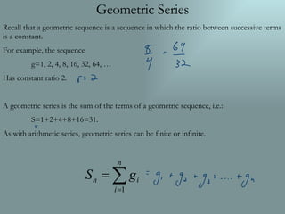 Geometric Series Recall that a geometric sequence is a sequence in which the ratio between successive terms is a constant. For example, the sequence g=1, 2, 4, 8, 16, 32, 64, … Has constant ratio 2. A geometric series is the sum of the terms of a geometric sequence, i.e.: S=1+2+4+8+16=31. As with arithmetic series, geometric series can be finite or infinite. 