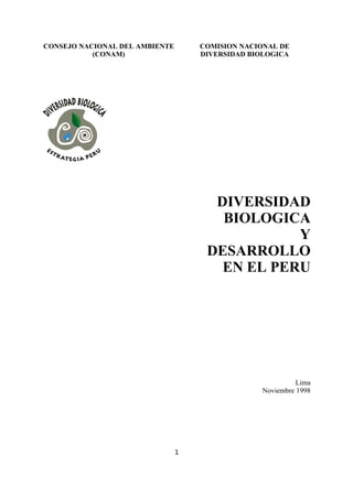 CONSEJO NACIONAL DEL AMBIENTE
(CONAM)
COMISION NACIONAL DE
DIVERSIDAD BIOLOGICA
DIVERSIDAD
BIOLOGICA
Y
DESARROLLO
EN EL PERU
Lima
Noviembre 1998
1
 