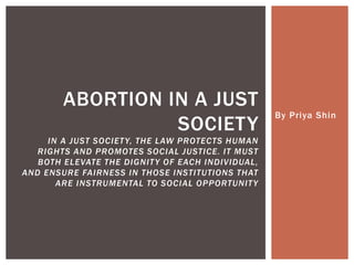 By Priya Shin
ABORTION IN A JUST
SOCIETY
IN A JUST SOCIETY, THE LAW PROTECTS HUMAN
RIGHTS AND PROMOTES SOCIAL JUSTICE. IT MUST
BOTH ELEVATE THE DIGNITY OF EACH INDIVIDUAL,
AND ENSURE FAIRNESS IN THOSE INSTITUTIONS THAT
ARE INSTRUMENTAL TO SOCIAL OPPORTUNITY
 