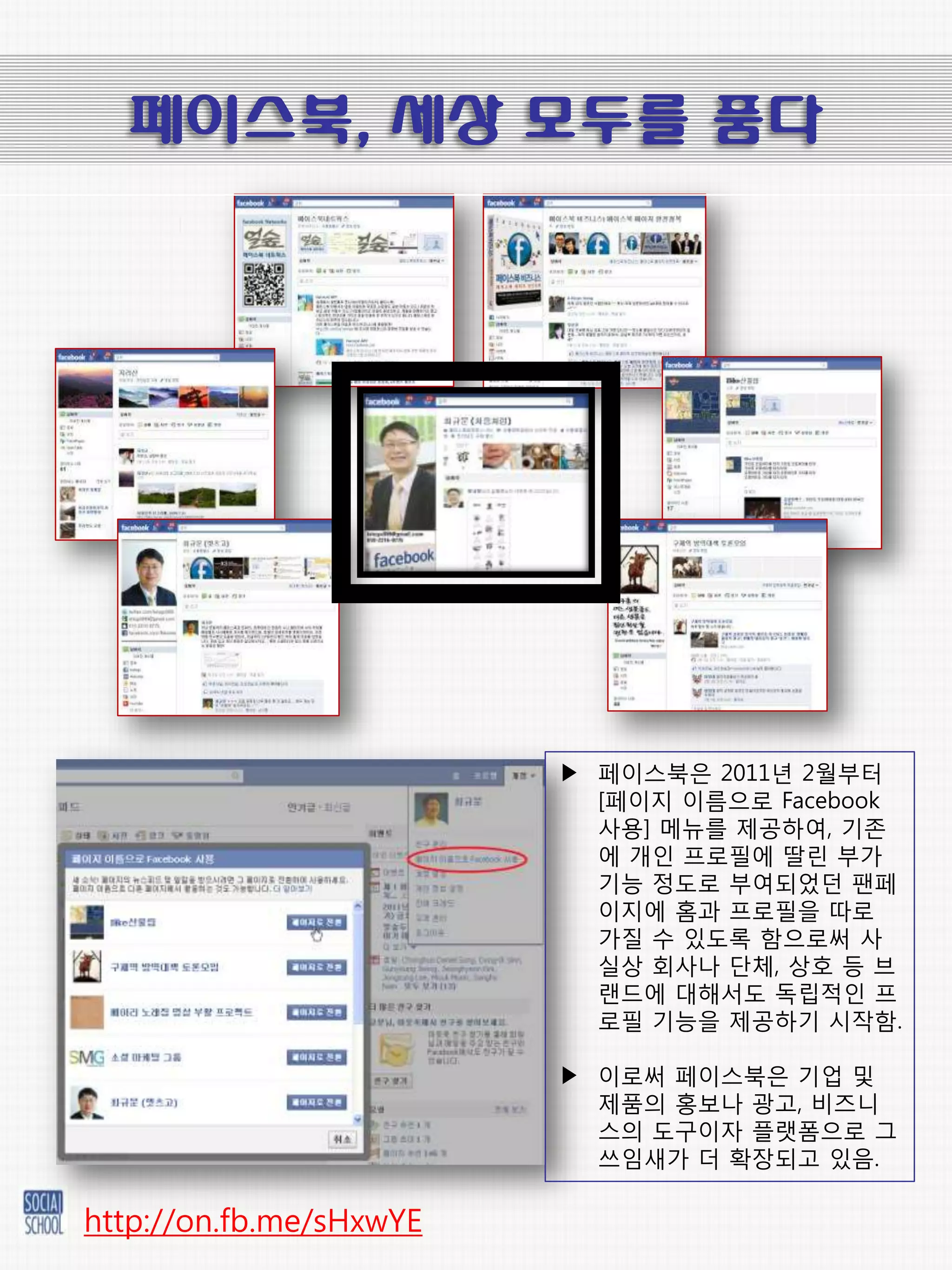 페이스북, 세상 모두를 품다




                         ▶ 페이스북은 2011년 2월부터
                           [페이지 이름으로 Facebook
                           사용] 메뉴를 제공하여, 기존
                           에 개읶 프로픿에 딸릮 부가
                           기능 정도로 부여되었던 팬페
                           이지에 홈과 프로픿을 따로
                           가질 수 있도록 함으로써 사
                           실상 회사나 단체, 상호 등 브
                           랚드에 대해서도 독릱적읶 프
                           로픿 기능을 제공하기 시작함.

                         ▶ 이로써 페이스북은 기업 및
                           제품의 홍보나 광고, 비즈니
                           스의 도구이자 플랫폼으로 그
                           쓰임새가 더 확장되고 있음.

http://on.fb.me/sHxwYE
 